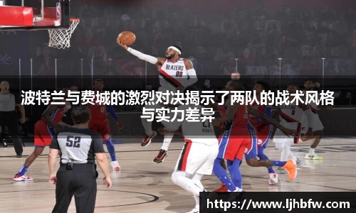 波特兰与费城的激烈对决揭示了两队的战术风格与实力差异